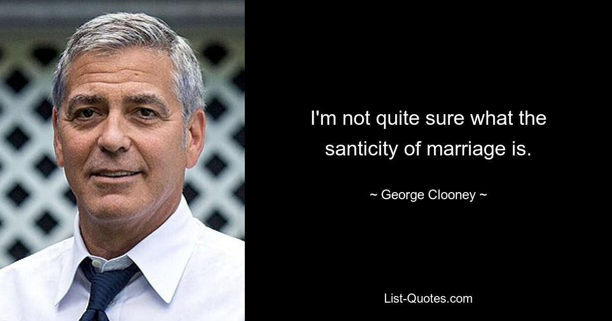 I'm not quite sure what the santicity of marriage is. — © George Clooney