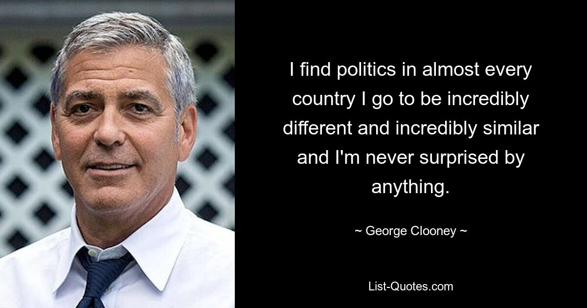 I find politics in almost every country I go to be incredibly different and incredibly similar and I'm never surprised by anything. — © George Clooney