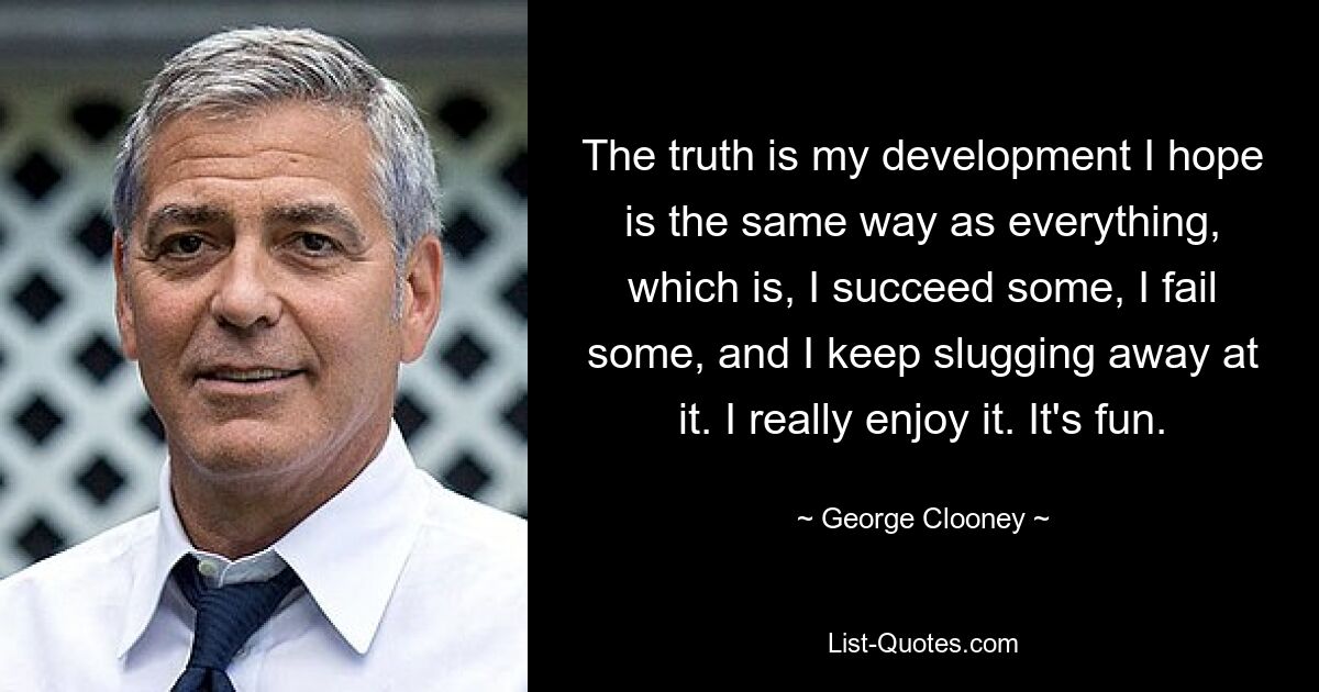 The truth is my development I hope is the same way as everything, which is, I succeed some, I fail some, and I keep slugging away at it. I really enjoy it. It's fun. — © George Clooney