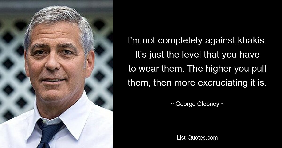 I'm not completely against khakis. It's just the level that you have to wear them. The higher you pull them, then more excruciating it is. — © George Clooney