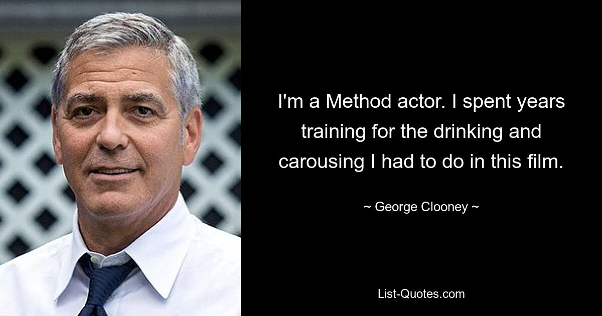 I'm a Method actor. I spent years training for the drinking and carousing I had to do in this film. — © George Clooney