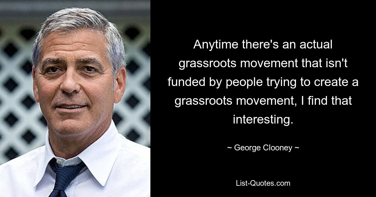 Anytime there's an actual grassroots movement that isn't funded by people trying to create a grassroots movement, I find that interesting. — © George Clooney