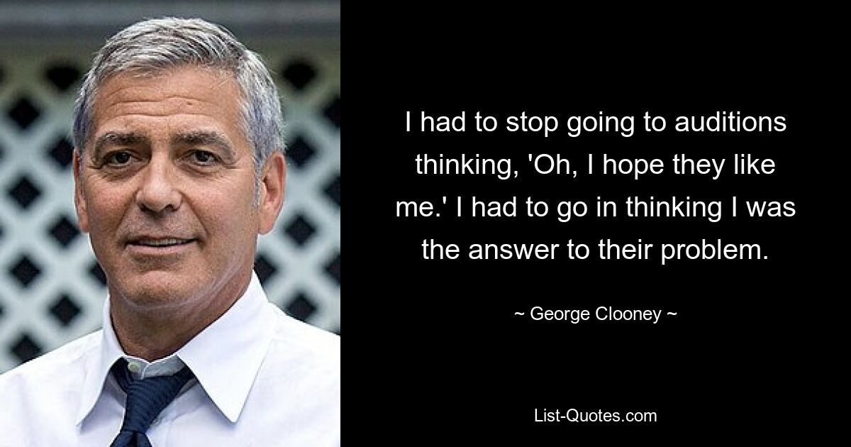 I had to stop going to auditions thinking, 'Oh, I hope they like me.' I had to go in thinking I was the answer to their problem. — © George Clooney