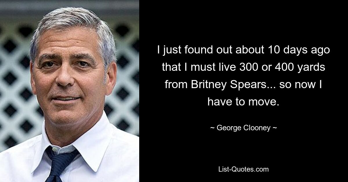 I just found out about 10 days ago that I must live 300 or 400 yards from Britney Spears... so now I have to move. — © George Clooney