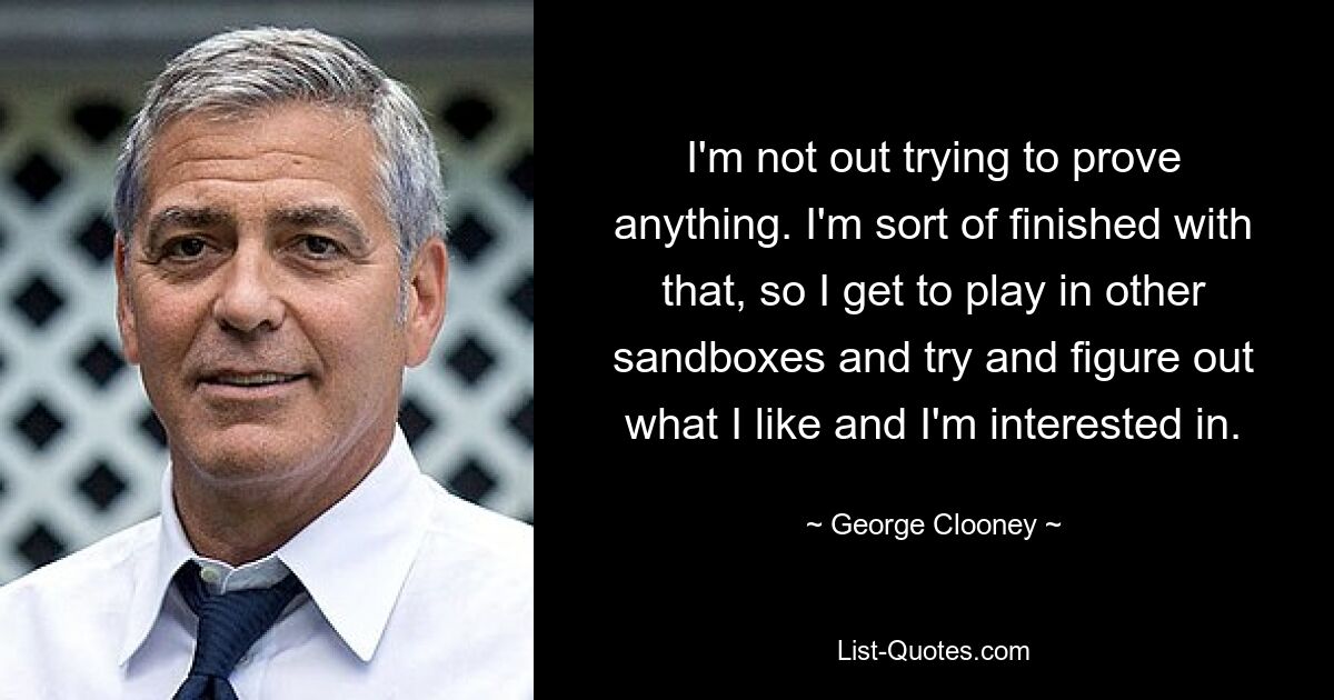 I'm not out trying to prove anything. I'm sort of finished with that, so I get to play in other sandboxes and try and figure out what I like and I'm interested in. — © George Clooney