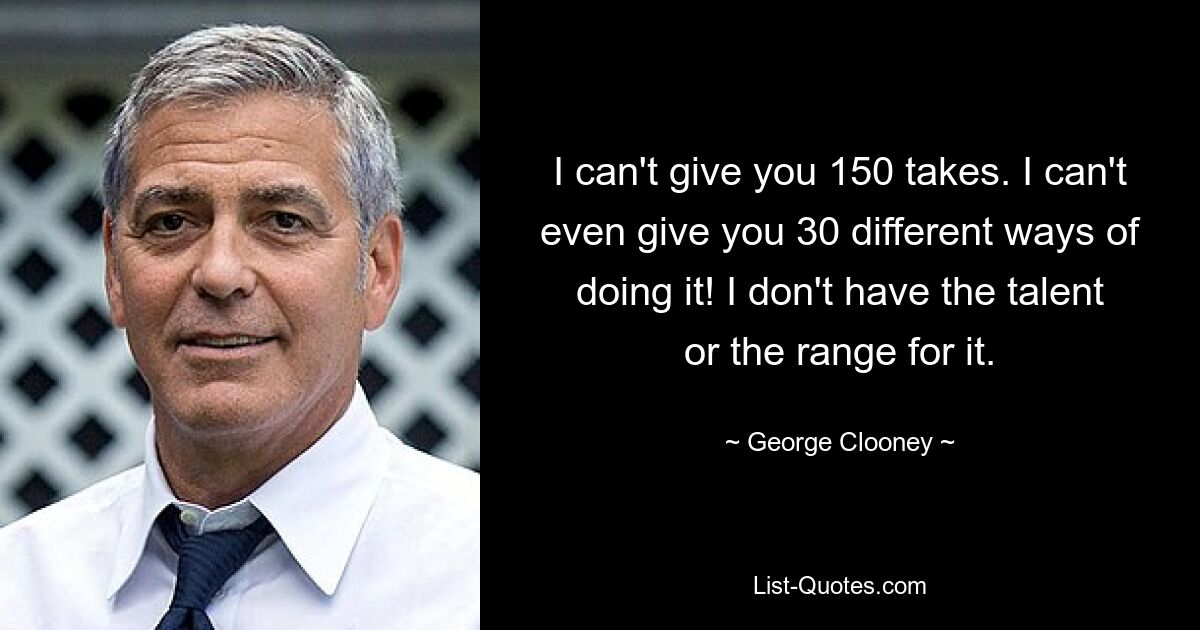 I can't give you 150 takes. I can't even give you 30 different ways of doing it! I don't have the talent or the range for it. — © George Clooney