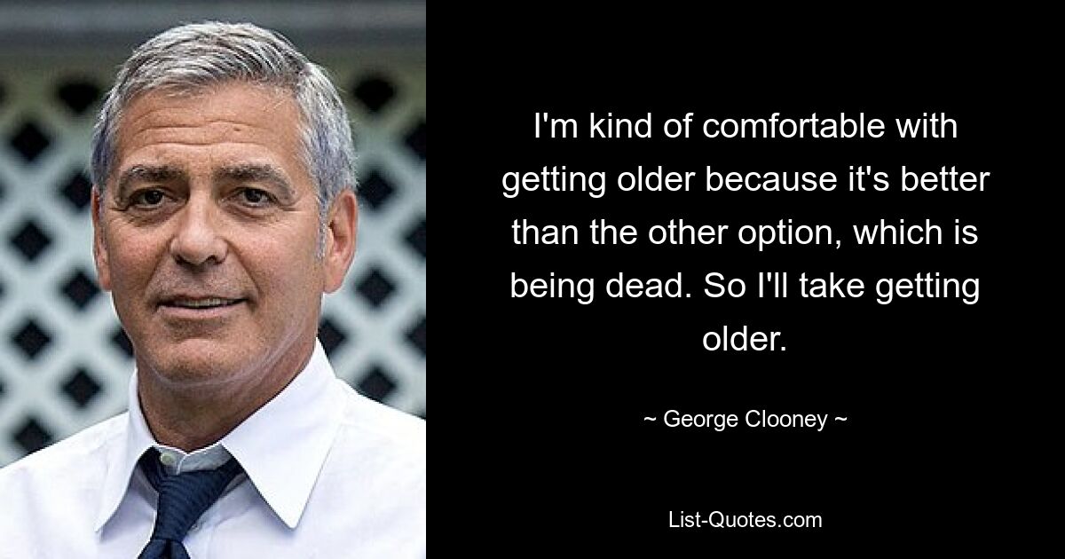 I'm kind of comfortable with getting older because it's better than the other option, which is being dead. So I'll take getting older. — © George Clooney