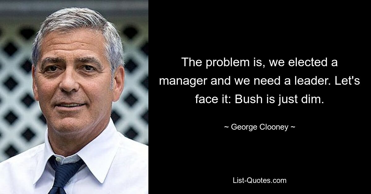 The problem is, we elected a manager and we need a leader. Let's face it: Bush is just dim. — © George Clooney