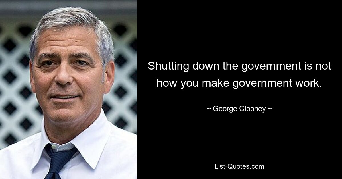 Shutting down the government is not how you make government work. — © George Clooney