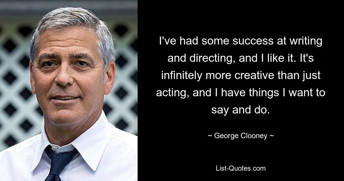 I've had some success at writing and directing, and I like it. It's infinitely more creative than just acting, and I have things I want to say and do. — © George Clooney