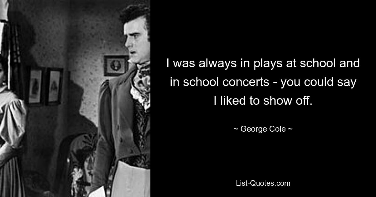 I was always in plays at school and in school concerts - you could say I liked to show off. — © George Cole