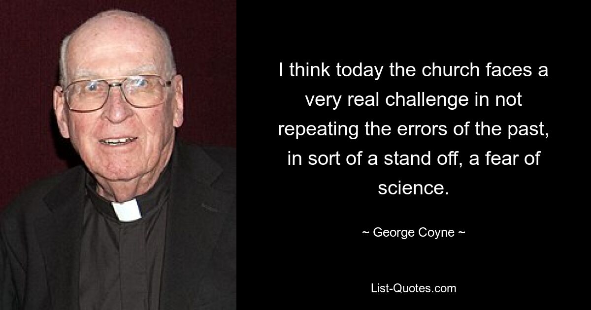 I think today the church faces a very real challenge in not repeating the errors of the past, in sort of a stand off, a fear of science. — © George Coyne