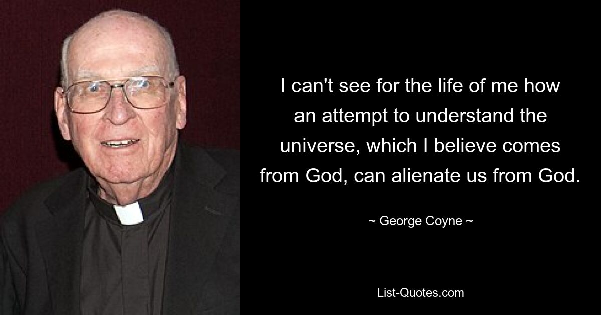 I can't see for the life of me how an attempt to understand the universe, which I believe comes from God, can alienate us from God. — © George Coyne