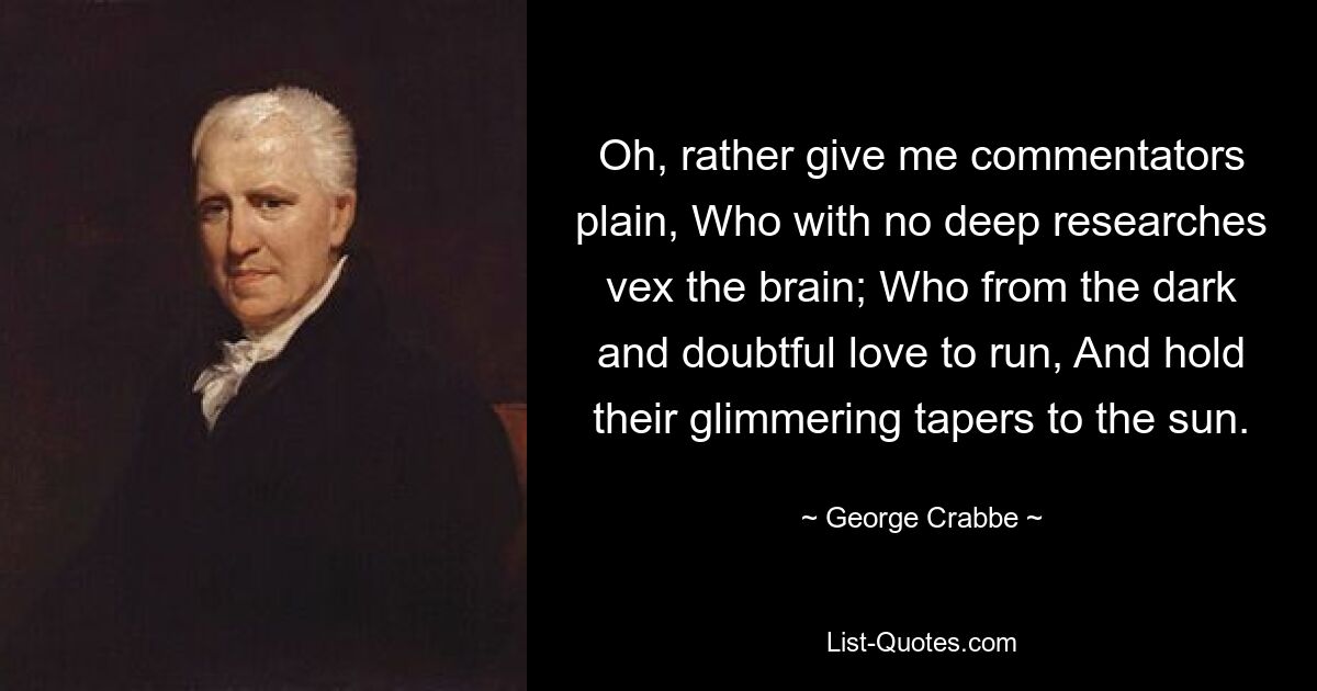 Oh, rather give me commentators plain, Who with no deep researches vex the brain; Who from the dark and doubtful love to run, And hold their glimmering tapers to the sun. — © George Crabbe