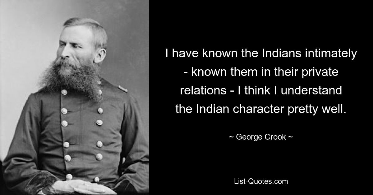 I have known the Indians intimately - known them in their private relations - I think I understand the Indian character pretty well. — © George Crook