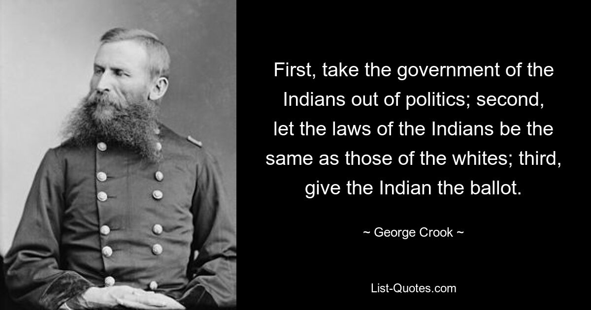 First, take the government of the Indians out of politics; second, let the laws of the Indians be the same as those of the whites; third, give the Indian the ballot. — © George Crook