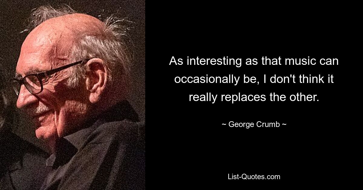 As interesting as that music can occasionally be, I don't think it really replaces the other. — © George Crumb