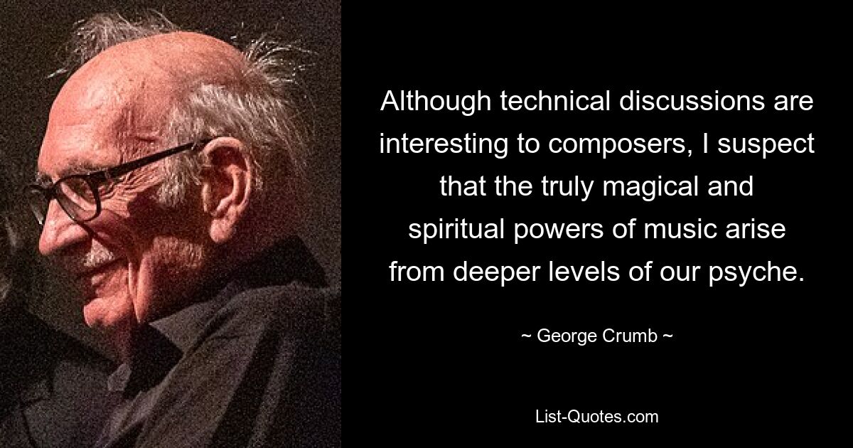 Although technical discussions are interesting to composers, I suspect that the truly magical and spiritual powers of music arise from deeper levels of our psyche. — © George Crumb