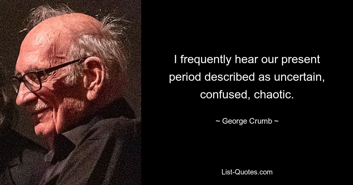 I frequently hear our present period described as uncertain, confused, chaotic. — © George Crumb