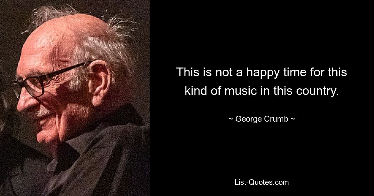 This is not a happy time for this kind of music in this country. — © George Crumb