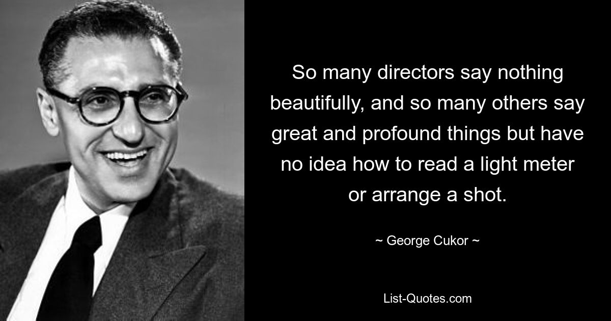 So many directors say nothing beautifully, and so many others say great and profound things but have no idea how to read a light meter or arrange a shot. — © George Cukor