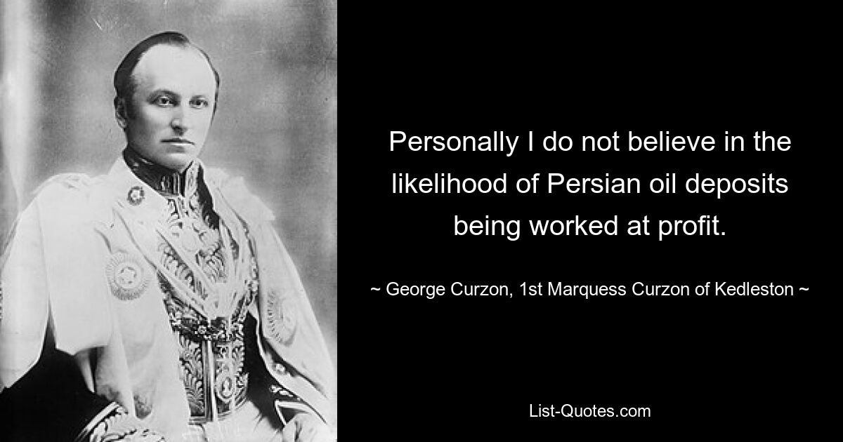 Personally I do not believe in the likelihood of Persian oil deposits being worked at profit. — © George Curzon, 1st Marquess Curzon of Kedleston