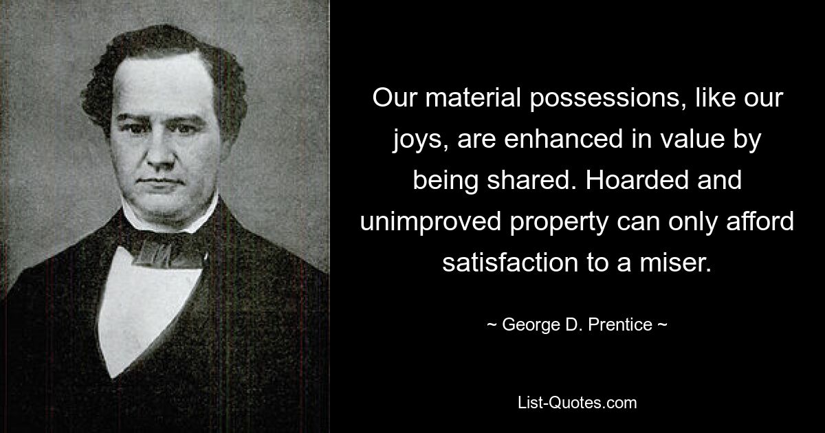 Our material possessions, like our joys, are enhanced in value by being shared. Hoarded and unimproved property can only afford satisfaction to a miser. — © George D. Prentice