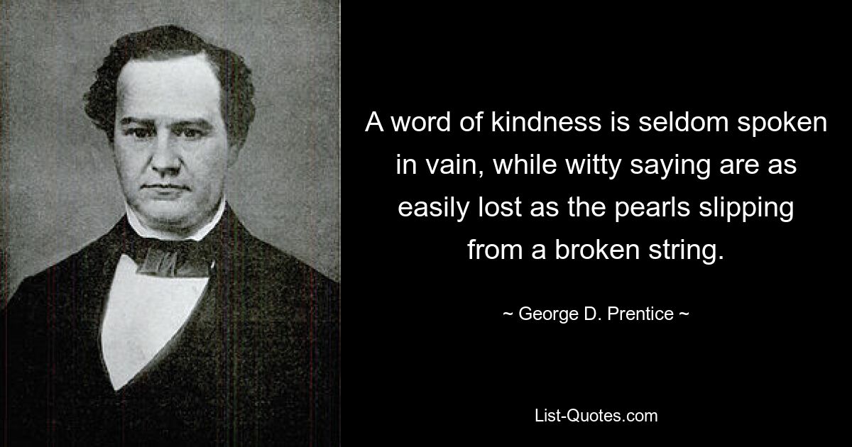 A word of kindness is seldom spoken in vain, while witty saying are as easily lost as the pearls slipping from a broken string. — © George D. Prentice