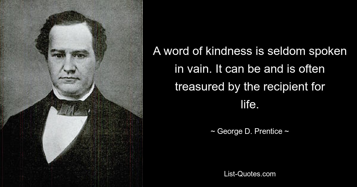 A word of kindness is seldom spoken in vain. It can be and is often treasured by the recipient for life. — © George D. Prentice