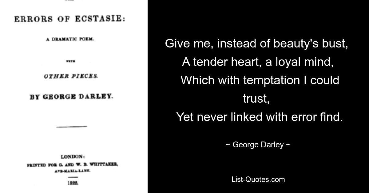 Give me, instead of beauty's bust, 
 A tender heart, a loyal mind, 
 Which with temptation I could trust, 
 Yet never linked with error find. — © George Darley