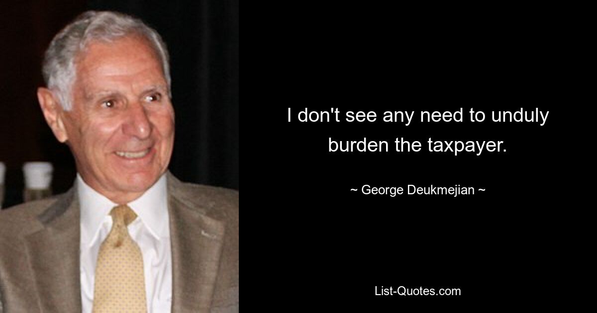 I don't see any need to unduly burden the taxpayer. — © George Deukmejian