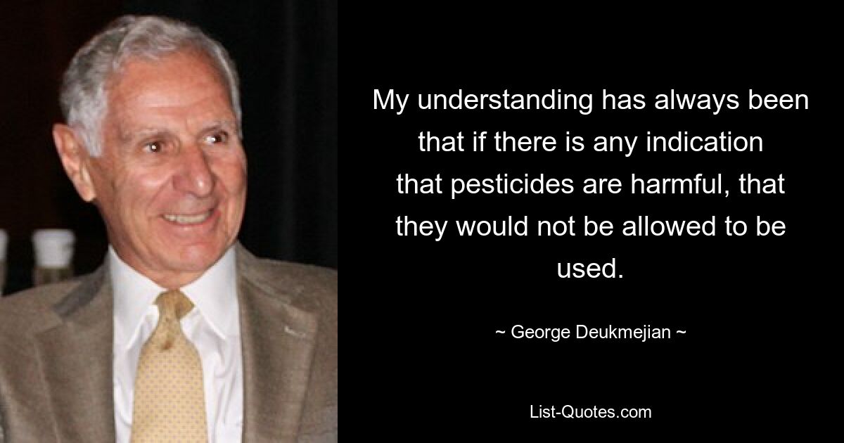 My understanding has always been that if there is any indication that pesticides are harmful, that they would not be allowed to be used. — © George Deukmejian