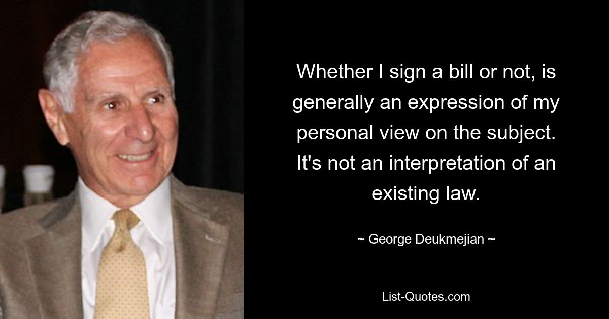 Ob ich einen Gesetzentwurf unterzeichne oder nicht, ist im Allgemeinen Ausdruck meiner persönlichen Sicht auf das Thema. Es handelt sich nicht um eine Auslegung eines bestehenden Gesetzes. — © George Deukmejian 