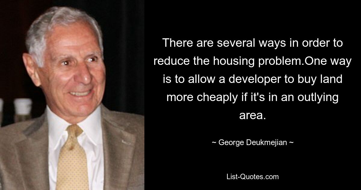 There are several ways in order to reduce the housing problem.One way is to allow a developer to buy land more cheaply if it's in an outlying area. — © George Deukmejian