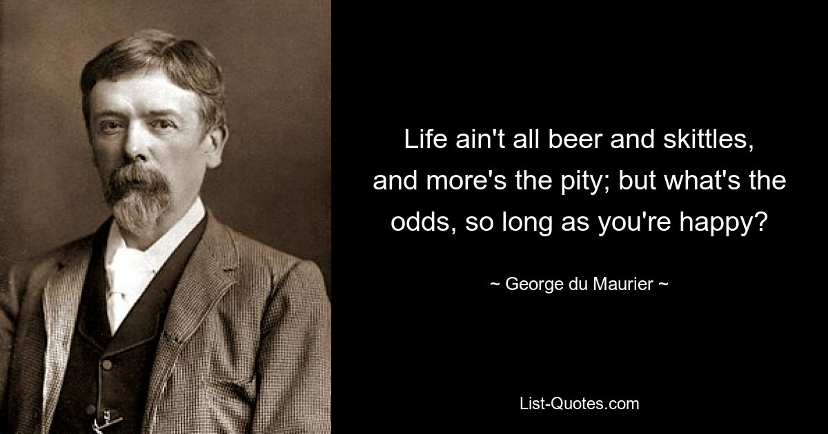 Life ain't all beer and skittles, and more's the pity; but what's the odds, so long as you're happy? — © George du Maurier