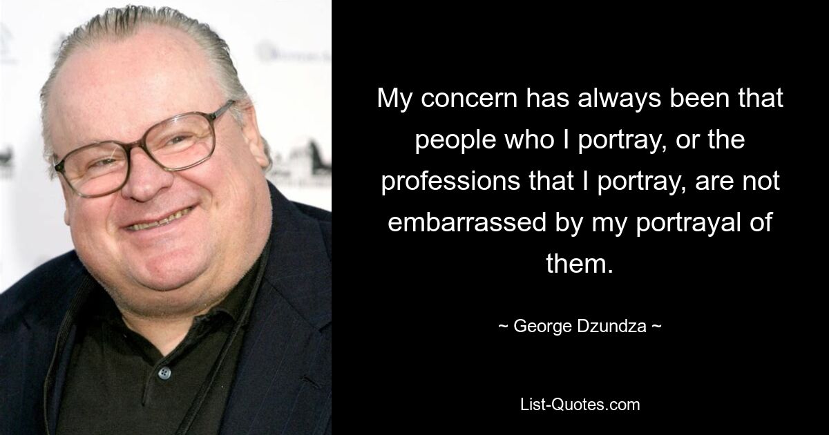 My concern has always been that people who I portray, or the professions that I portray, are not embarrassed by my portrayal of them. — © George Dzundza