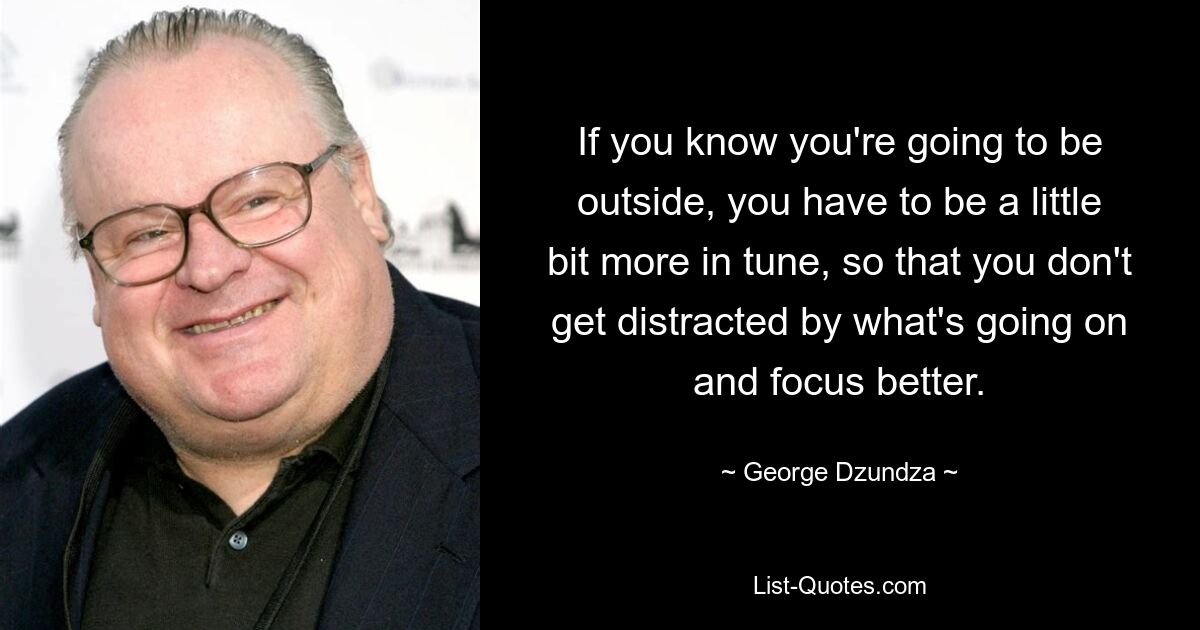 If you know you're going to be outside, you have to be a little bit more in tune, so that you don't get distracted by what's going on and focus better. — © George Dzundza