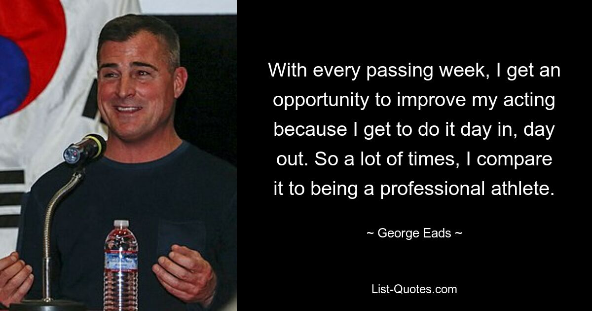 With every passing week, I get an opportunity to improve my acting because I get to do it day in, day out. So a lot of times, I compare it to being a professional athlete. — © George Eads