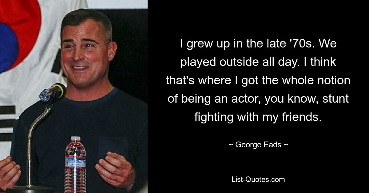 I grew up in the late '70s. We played outside all day. I think that's where I got the whole notion of being an actor, you know, stunt fighting with my friends. — © George Eads