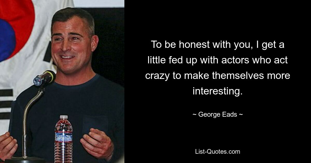 To be honest with you, I get a little fed up with actors who act crazy to make themselves more interesting. — © George Eads