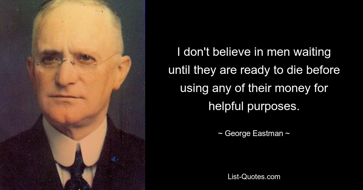 I don't believe in men waiting until they are ready to die before using any of their money for helpful purposes. — © George Eastman