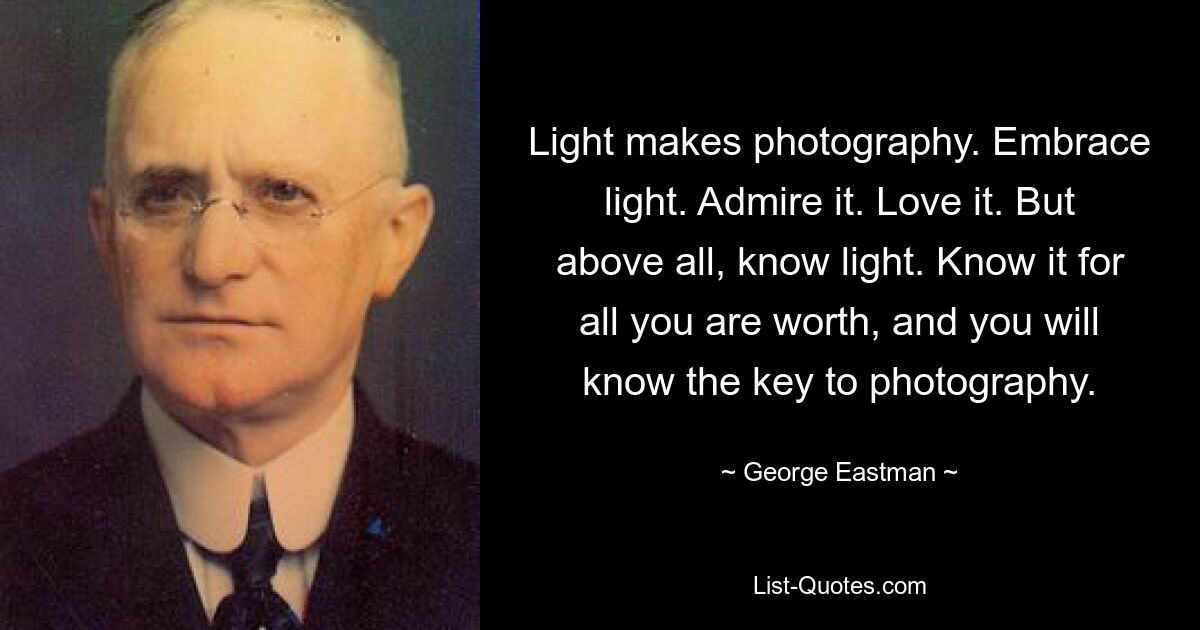 Light makes photography. Embrace light. Admire it. Love it. But above all, know light. Know it for all you are worth, and you will know the key to photography. — © George Eastman