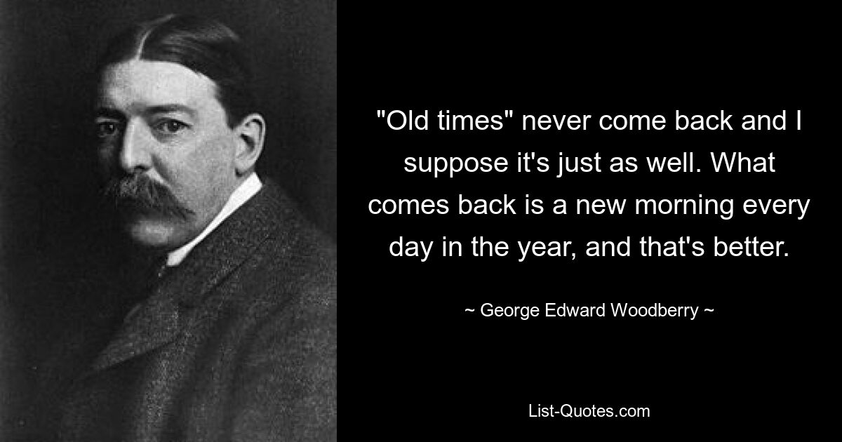 "Old times" never come back and I suppose it's just as well. What comes back is a new morning every day in the year, and that's better. — © George Edward Woodberry