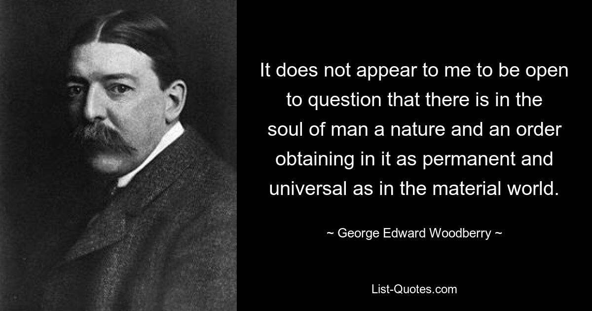 It does not appear to me to be open to question that there is in the soul of man a nature and an order obtaining in it as permanent and universal as in the material world. — © George Edward Woodberry