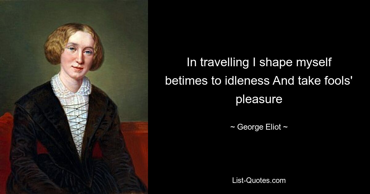 In travelling I shape myself betimes to idleness And take fools' pleasure — © George Eliot