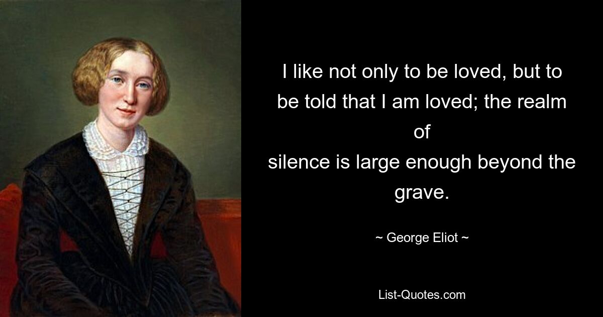 I like not only to be loved, but to be told that I am loved; the realm of
silence is large enough beyond the grave. — © George Eliot