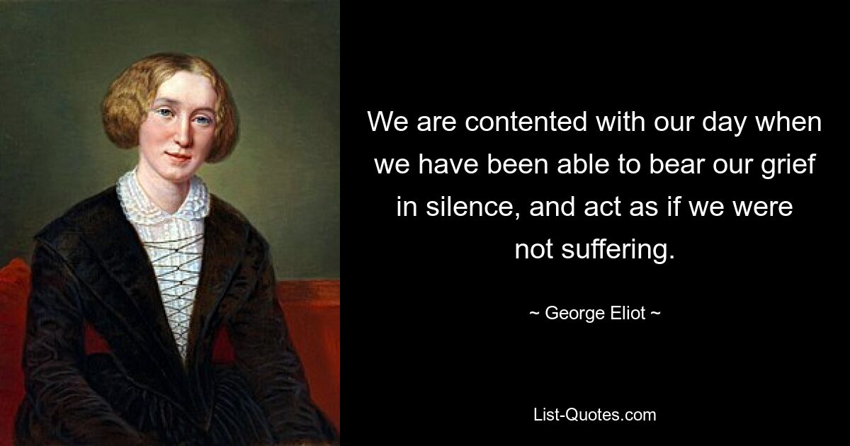 We are contented with our day when we have been able to bear our grief in silence, and act as if we were not suffering. — © George Eliot