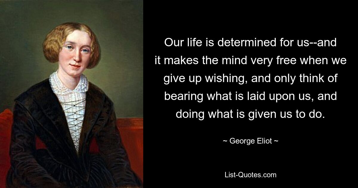 Our life is determined for us--and it makes the mind very free when we give up wishing, and only think of bearing what is laid upon us, and doing what is given us to do. — © George Eliot