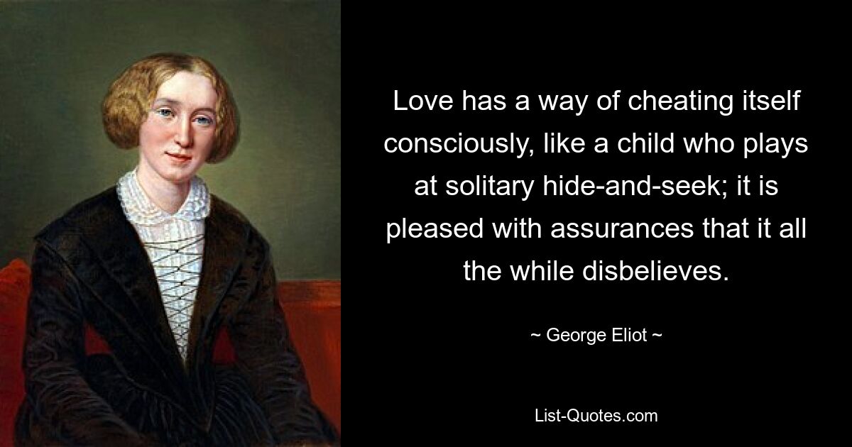 Love has a way of cheating itself consciously, like a child who plays at solitary hide-and-seek; it is pleased with assurances that it all the while disbelieves. — © George Eliot