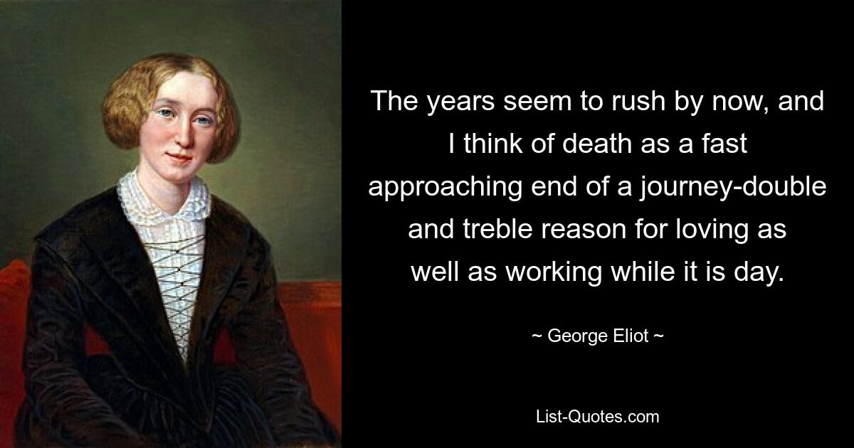 The years seem to rush by now, and I think of death as a fast approaching end of a journey-double and treble reason for loving as well as working while it is day. — © George Eliot